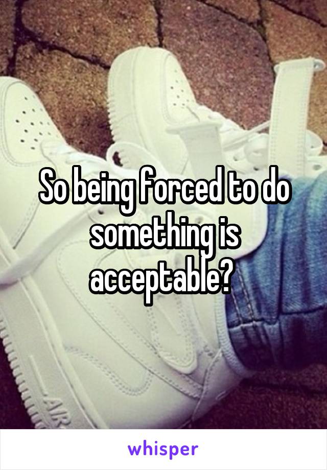 So being forced to do something is acceptable? 