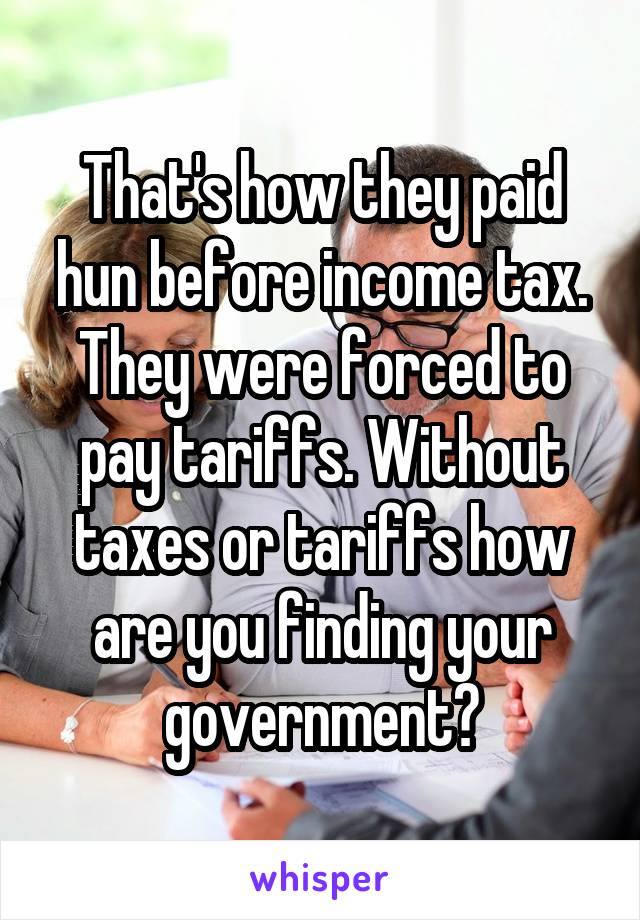 That's how they paid hun before income tax. They were forced to pay tariffs. Without taxes or tariffs how are you finding your government?