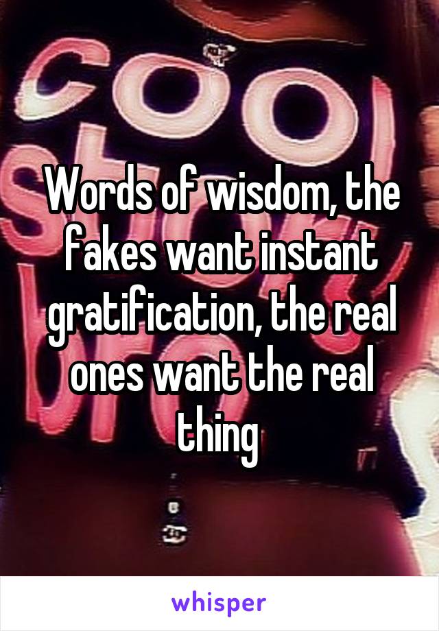 Words of wisdom, the fakes want instant gratification, the real ones want the real thing 