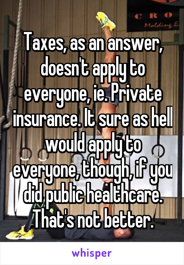 Taxes, as an answer, doesn't apply to everyone, ie. Private insurance. It sure as hell would apply to everyone, though, if you did public healthcare. That's not better.