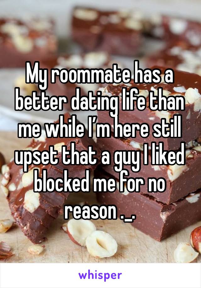 My roommate has a better dating life than me while I’m here still upset that a guy I liked blocked me for no reason ._.