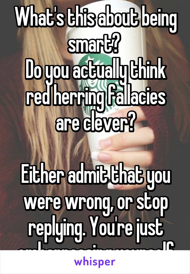 What's this about being smart? 
Do you actually think red herring fallacies are clever?

Either admit that you were wrong, or stop replying. You're just embarrassing yourself