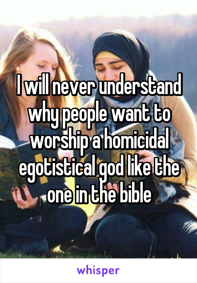 I will never understand why people want to worship a homicidal egotistical god like the one in the bible