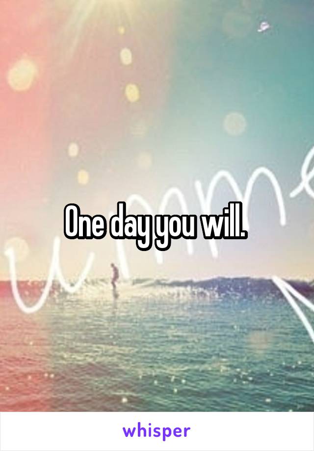 One day you will. 