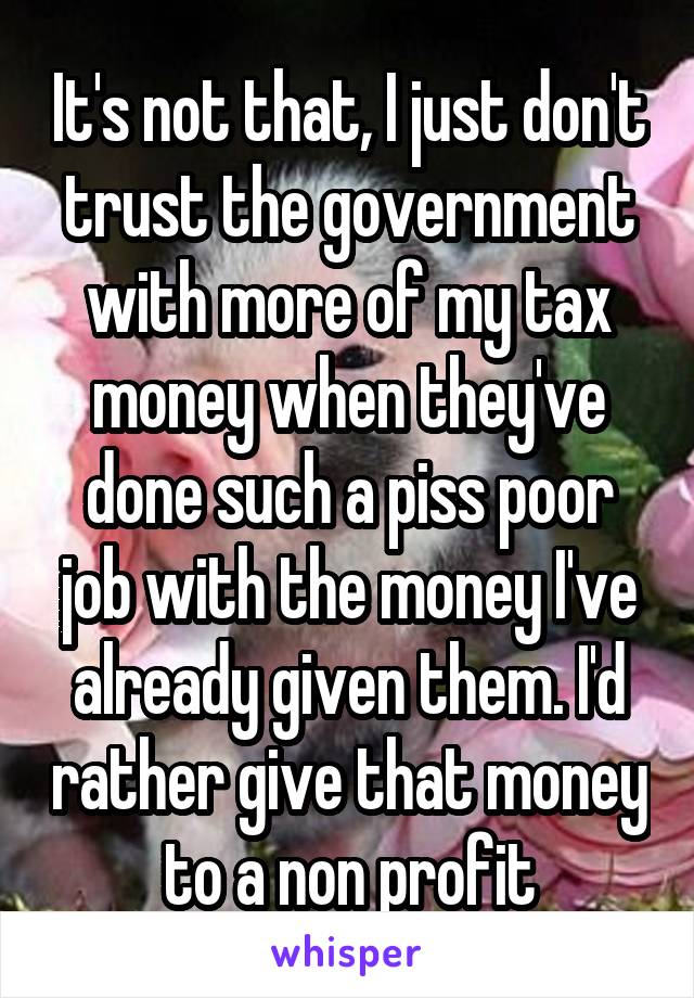 It's not that, I just don't trust the government with more of my tax money when they've done such a piss poor job with the money I've already given them. I'd rather give that money to a non profit