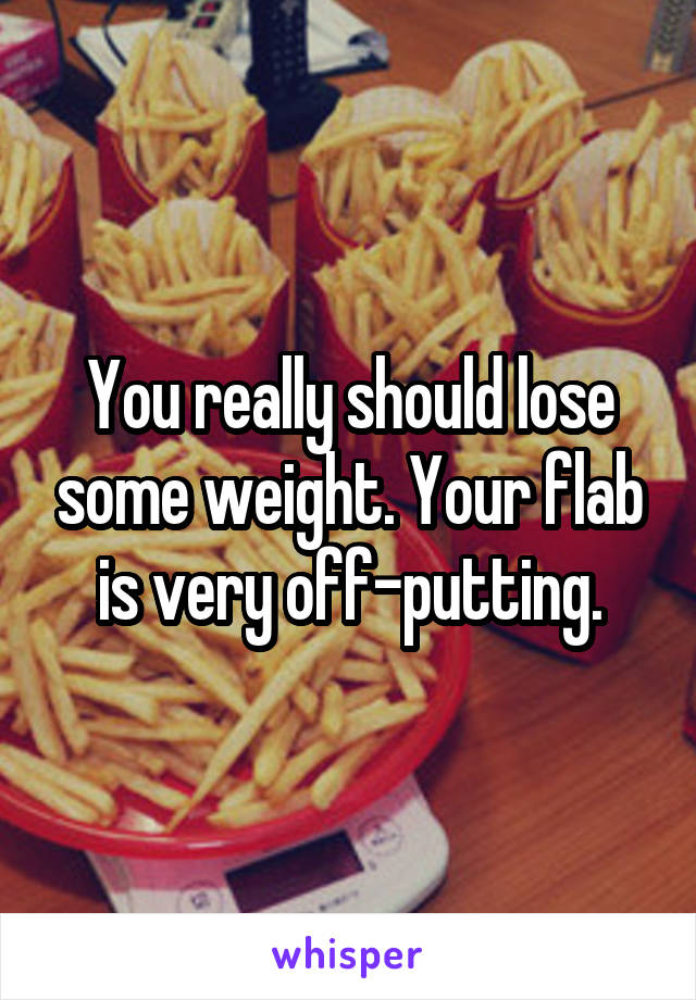 You really should lose some weight. Your flab is very off-putting.