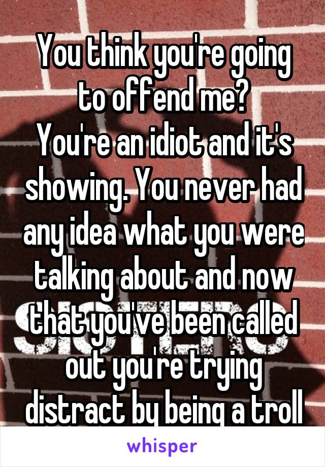 You think you're going to offend me?
You're an idiot and it's showing. You never had any idea what you were talking about and now that you've been called out you're trying distract by being a troll