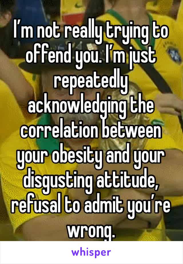 I’m not really trying to offend you. I’m just repeatedly acknowledging the correlation between your obesity and your disgusting attitude, refusal to admit you’re wrong.