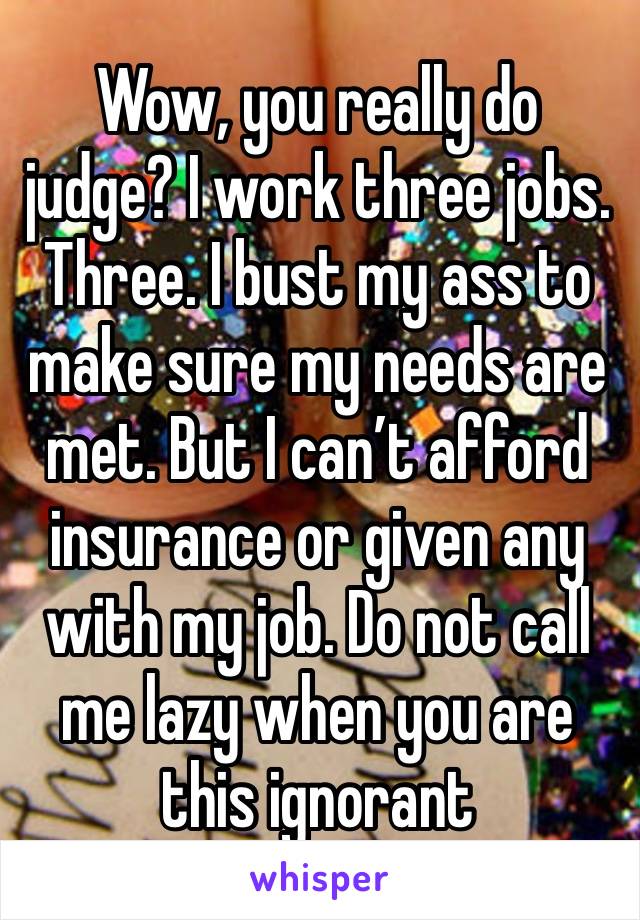 Wow, you really do judge? I work three jobs. Three. I bust my ass to make sure my needs are met. But I can’t afford insurance or given any with my job. Do not call me lazy when you are this ignorant 