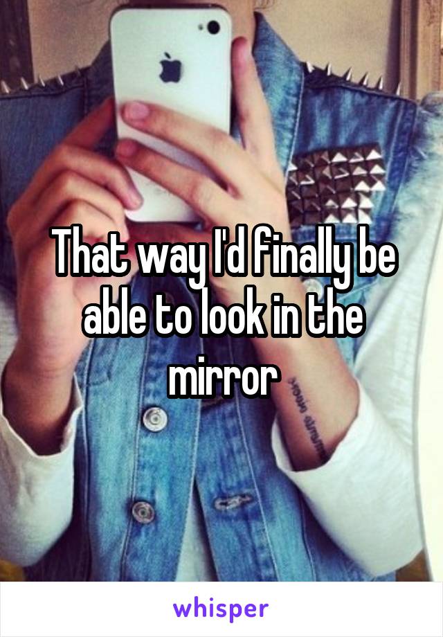 That way I'd finally be able to look in the mirror