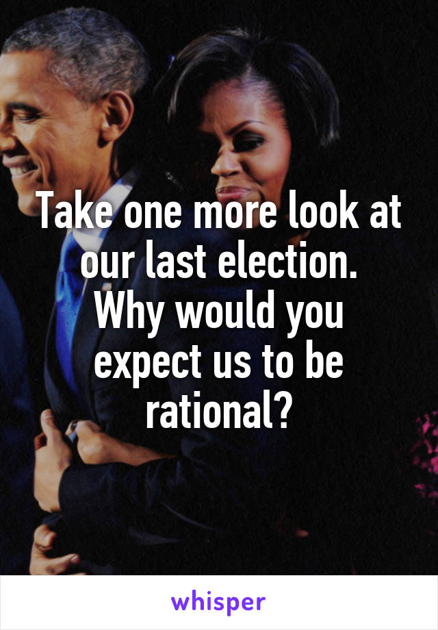 Take one more look at our last election.
Why would you expect us to be rational?