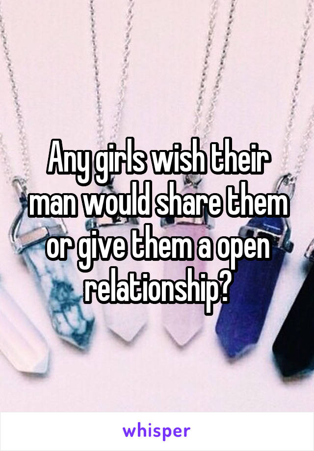 Any girls wish their man would share them or give them a open relationship?