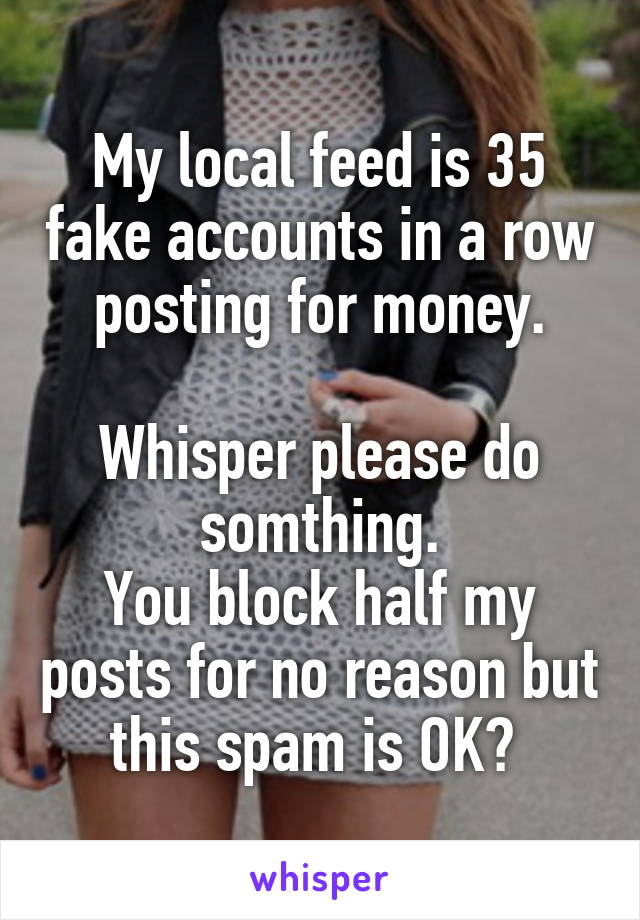 My local feed is 35 fake accounts in a row posting for money.

Whisper please do somthing.
You block half my posts for no reason but this spam is OK? 