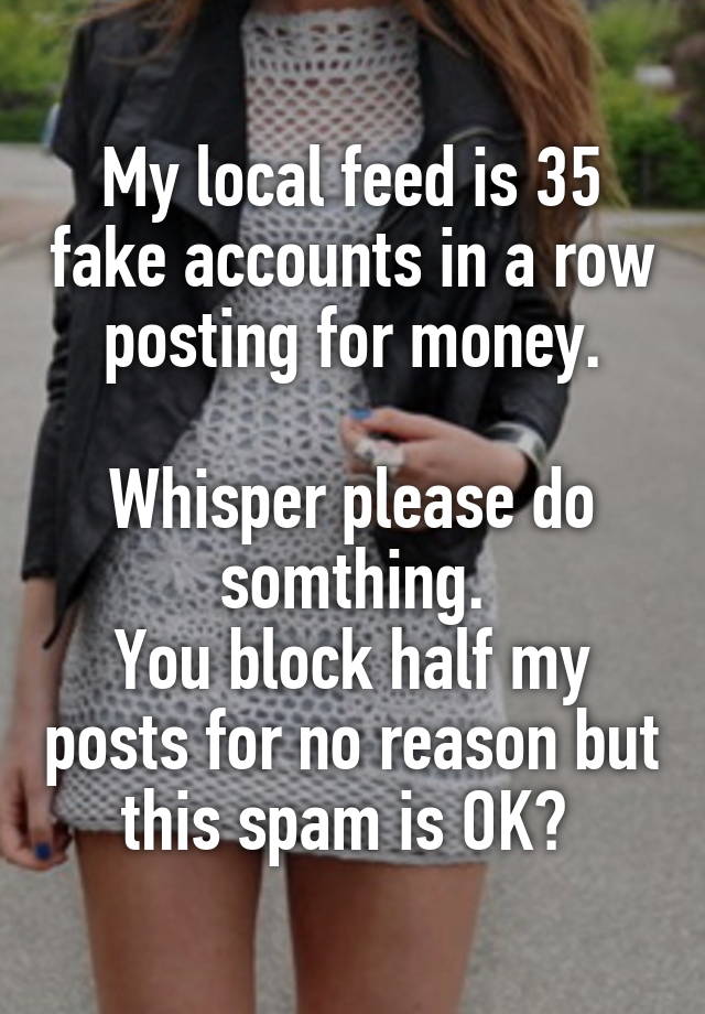 My local feed is 35 fake accounts in a row posting for money.

Whisper please do somthing.
You block half my posts for no reason but this spam is OK? 