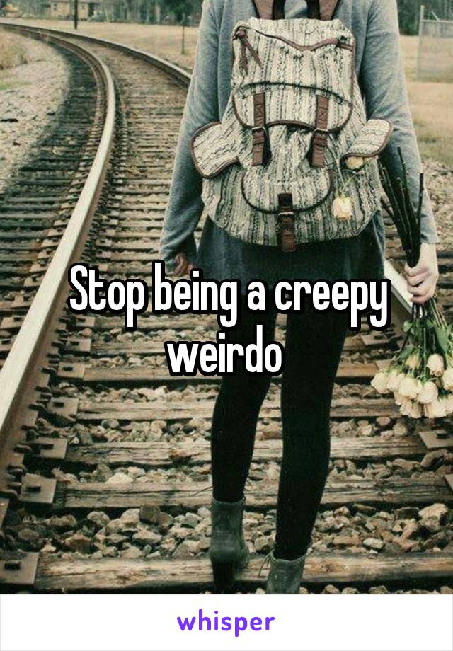 Stop being a creepy weirdo 