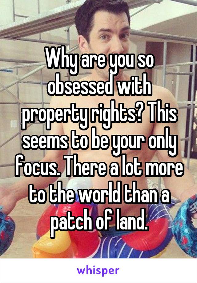 Why are you so obsessed with property rights? This seems to be your only focus. There a lot more to the world than a patch of land.