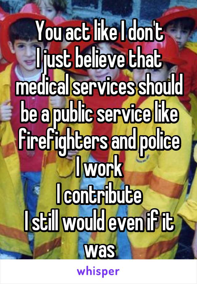 You act like I don't
I just believe that medical services should be a public service like firefighters and police
I work
I contribute
I still would even if it was