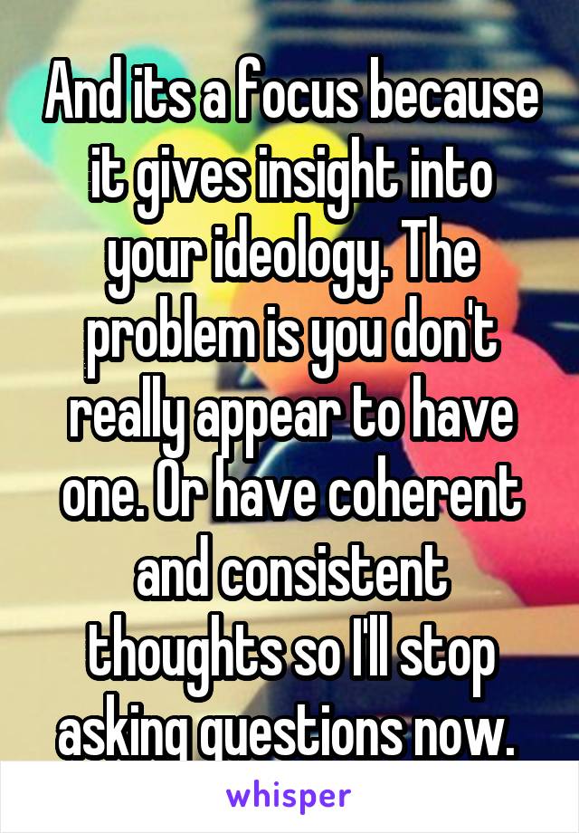 And its a focus because it gives insight into your ideology. The problem is you don't really appear to have one. Or have coherent and consistent thoughts so I'll stop asking questions now. 