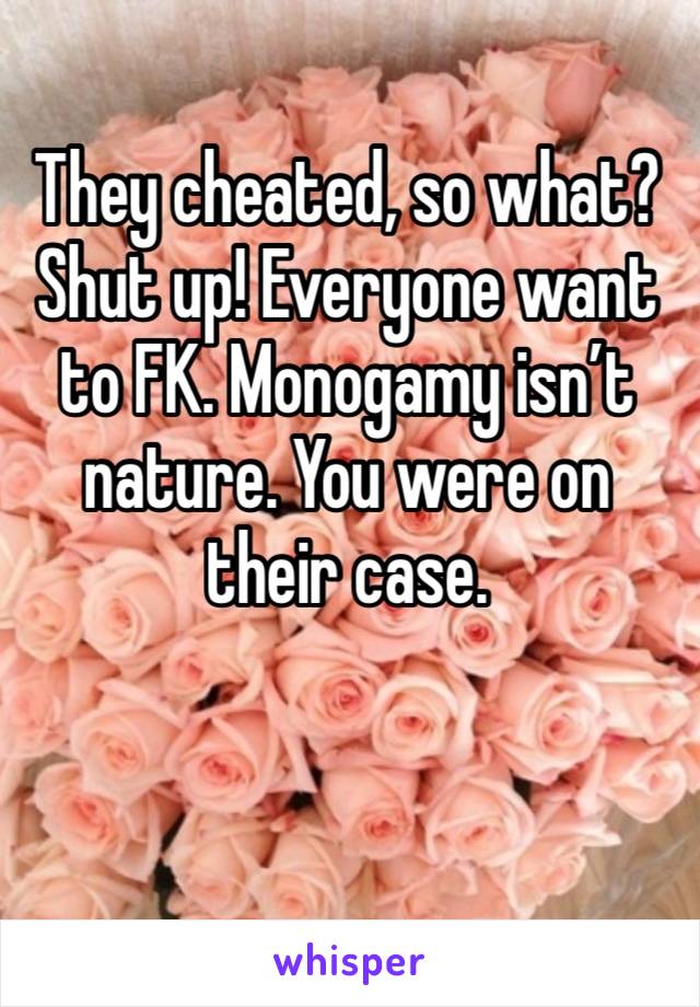 They cheated, so what? Shut up! Everyone want to FK. Monogamy isn’t nature. You were on their case. 