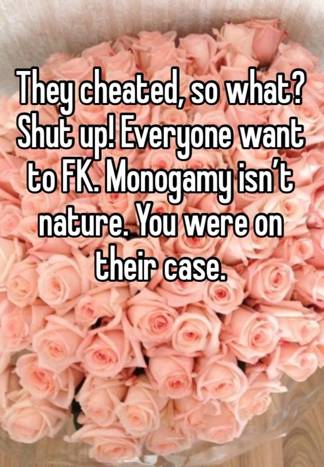 They cheated, so what? Shut up! Everyone want to FK. Monogamy isn’t nature. You were on their case. 