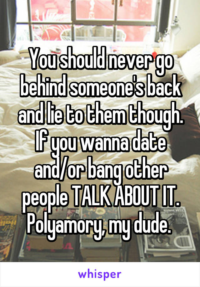 You should never go behind someone's back and lie to them though. If you wanna date and/or bang other people TALK ABOUT IT. Polyamory, my dude. 