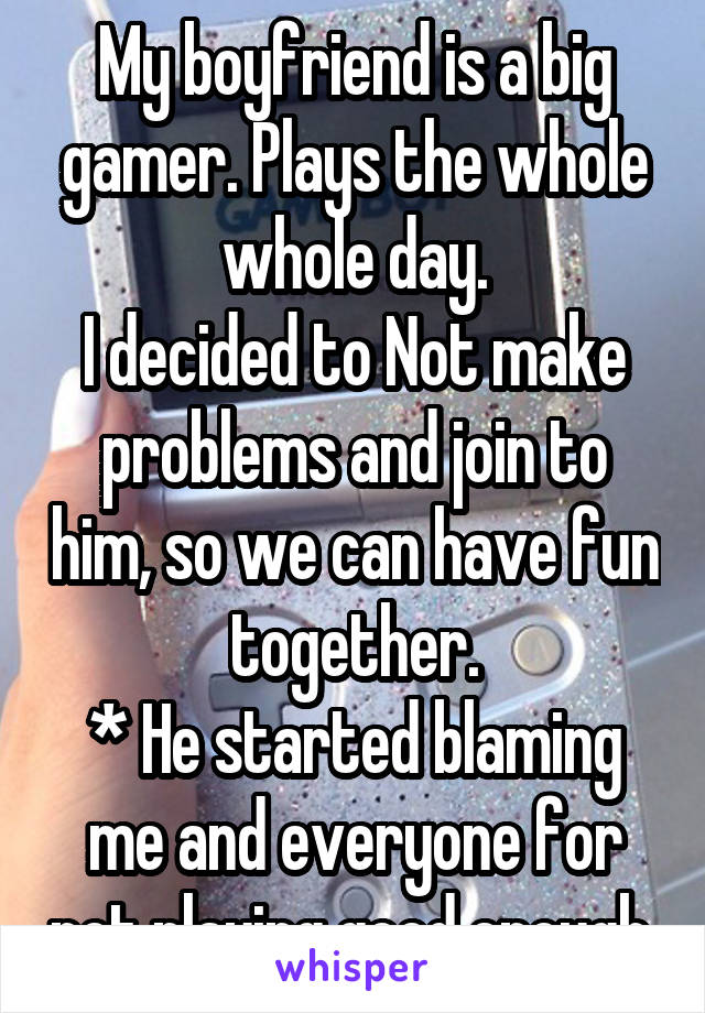 My boyfriend is a big gamer. Plays the whole whole day.
I decided to Not make problems and join to him, so we can have fun together.
* He started blaming me and everyone for not playing good enough 