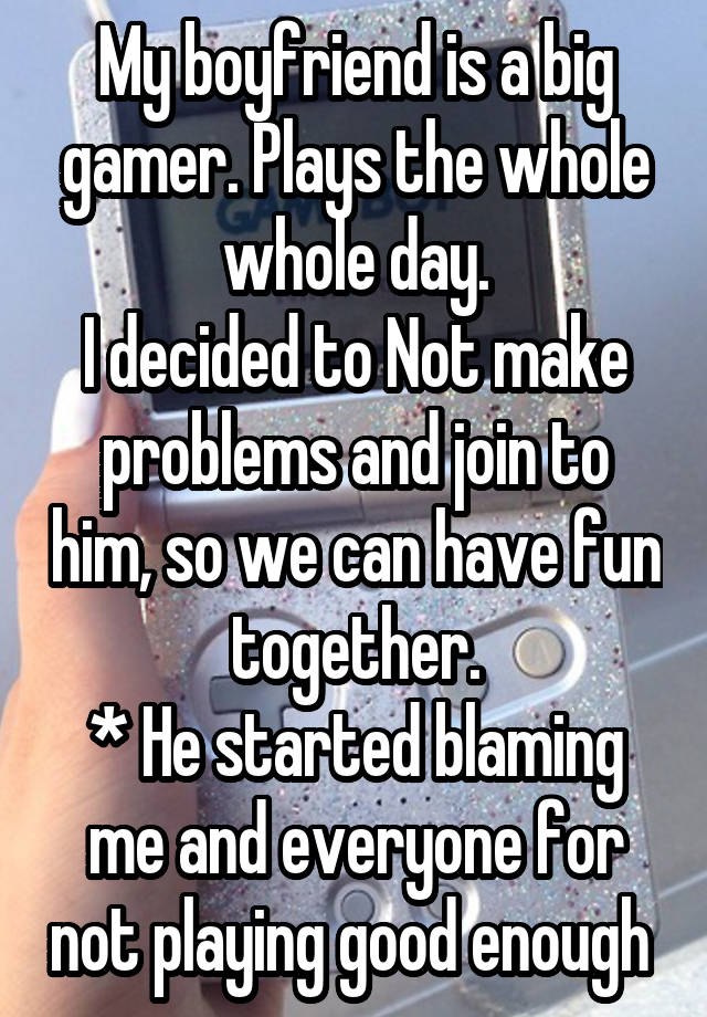 My boyfriend is a big gamer. Plays the whole whole day.
I decided to Not make problems and join to him, so we can have fun together.
* He started blaming me and everyone for not playing good enough 