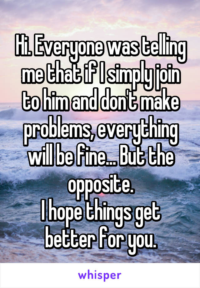 Hi. Everyone was telling me that if I simply join to him and don't make problems, everything will be fine... But the opposite.
I hope things get better for you.