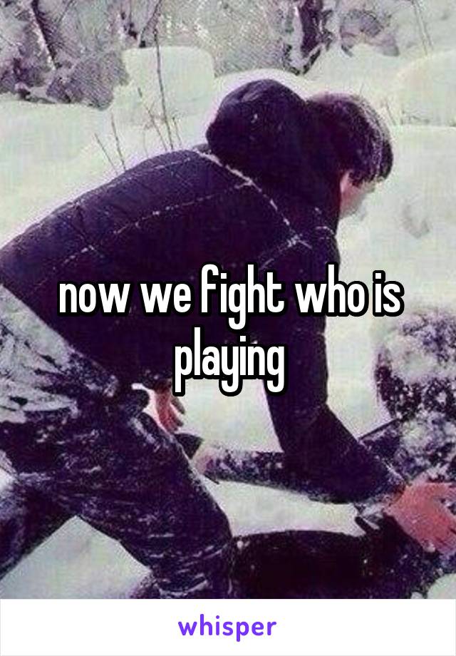 now we fight who is playing