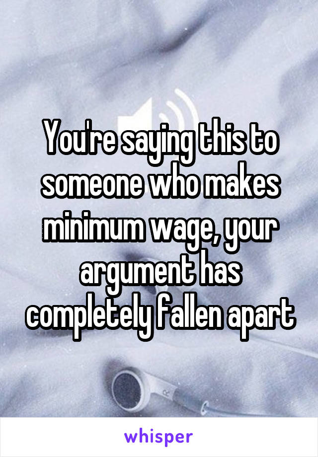 You're saying this to someone who makes minimum wage, your argument has completely fallen apart