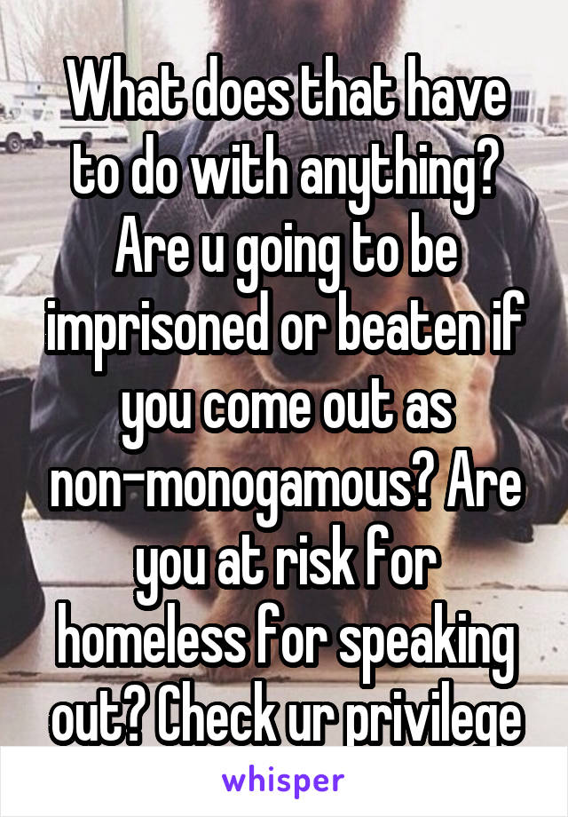 What does that have to do with anything? Are u going to be imprisoned or beaten if you come out as non-monogamous? Are you at risk for homeless for speaking out? Check ur privilege