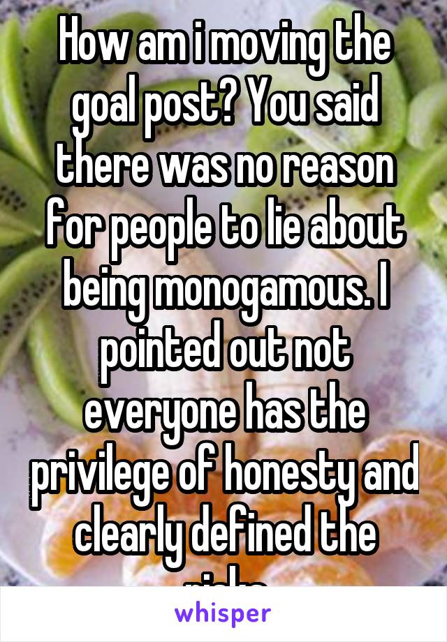 How am i moving the goal post? You said there was no reason for people to lie about being monogamous. I pointed out not everyone has the privilege of honesty and clearly defined the risks