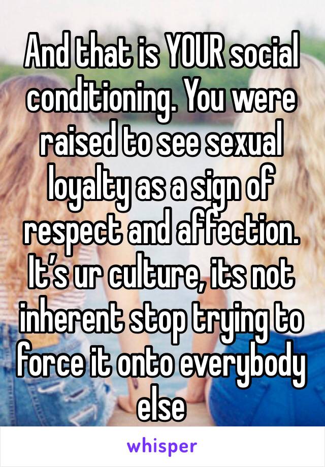 And that is YOUR social conditioning. You were raised to see sexual loyalty as a sign of respect and affection. It’s ur culture, its not inherent stop trying to force it onto everybody else