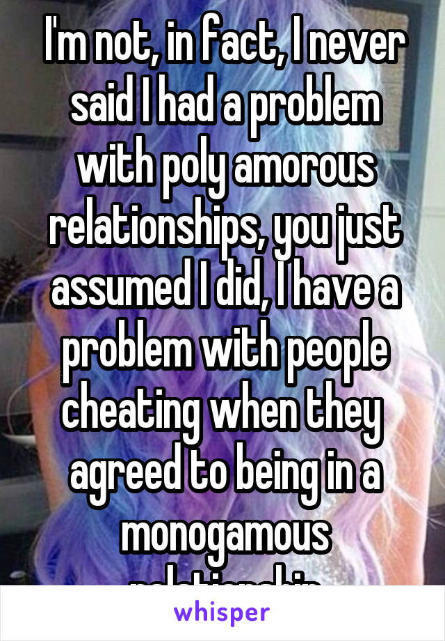 I'm not, in fact, I never said I had a problem with poly amorous relationships, you just assumed I did, I have a problem with people cheating when they  agreed to being in a monogamous relationship