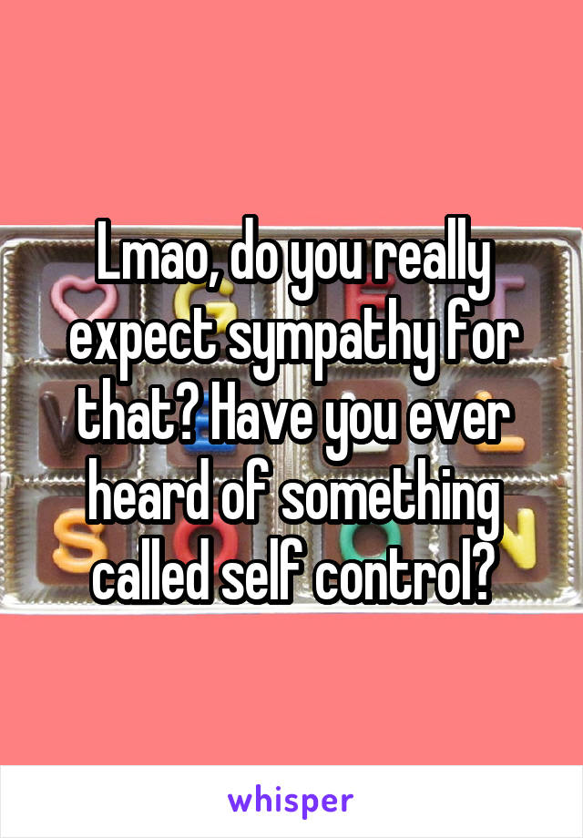 Lmao, do you really expect sympathy for that? Have you ever heard of something called self control?