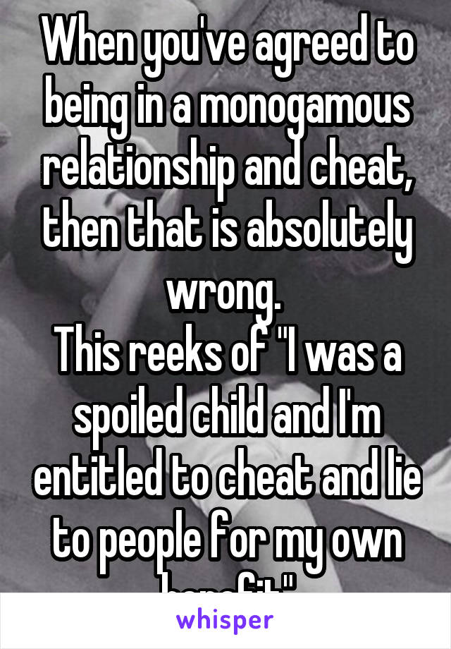 When you've agreed to being in a monogamous relationship and cheat, then that is absolutely wrong. 
This reeks of "I was a spoiled child and I'm entitled to cheat and lie to people for my own benefit"