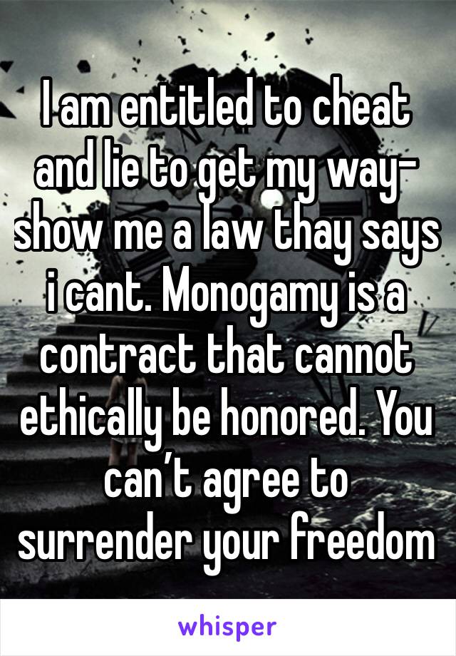 I am entitled to cheat and lie to get my way- show me a law thay says i cant. Monogamy is a contract that cannot ethically be honored. You can’t agree to surrender your freedom