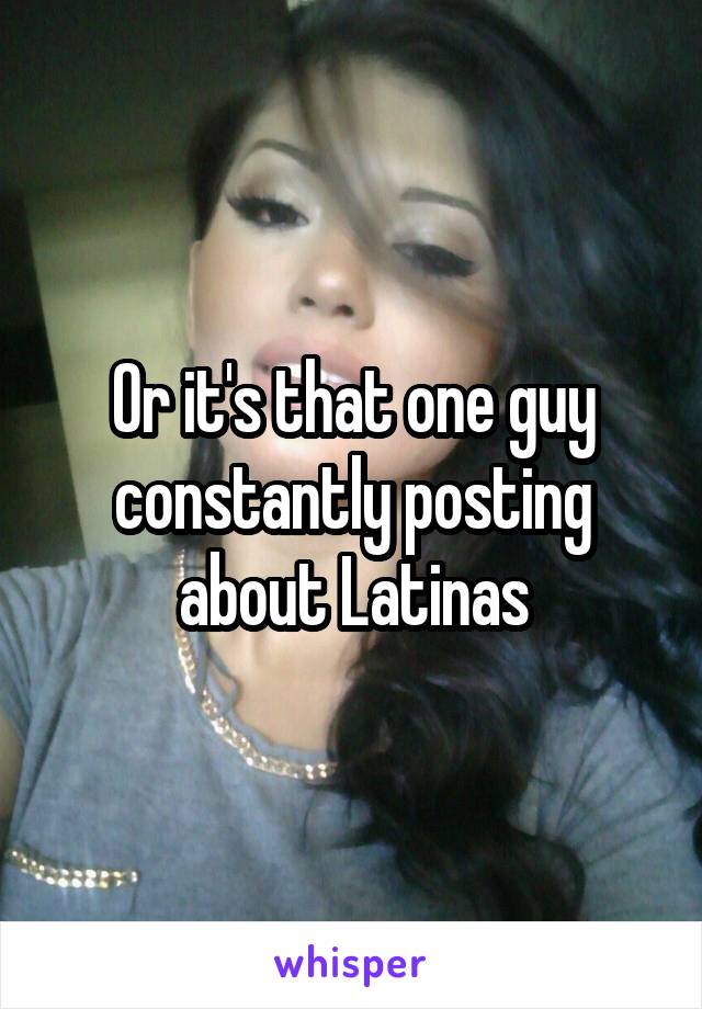 Or it's that one guy constantly posting about Latinas