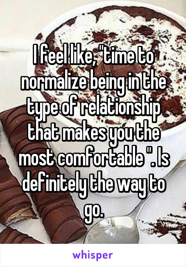 I feel like, "time to normalize being in the type of relationship that makes you the most comfortable ". Is definitely the way to go.