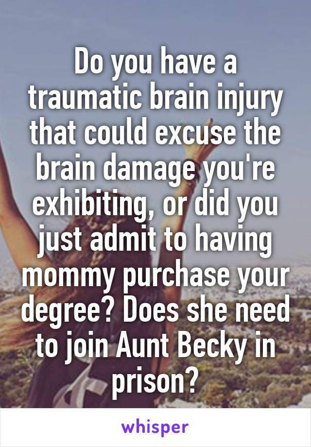 Do you have a traumatic brain injury that could excuse the brain damage you're exhibiting, or did you just admit to having mommy purchase your degree? Does she need to join Aunt Becky in prison?