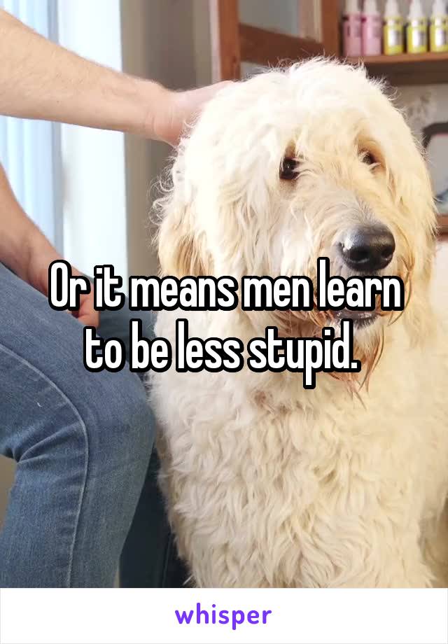 Or it means men learn to be less stupid. 