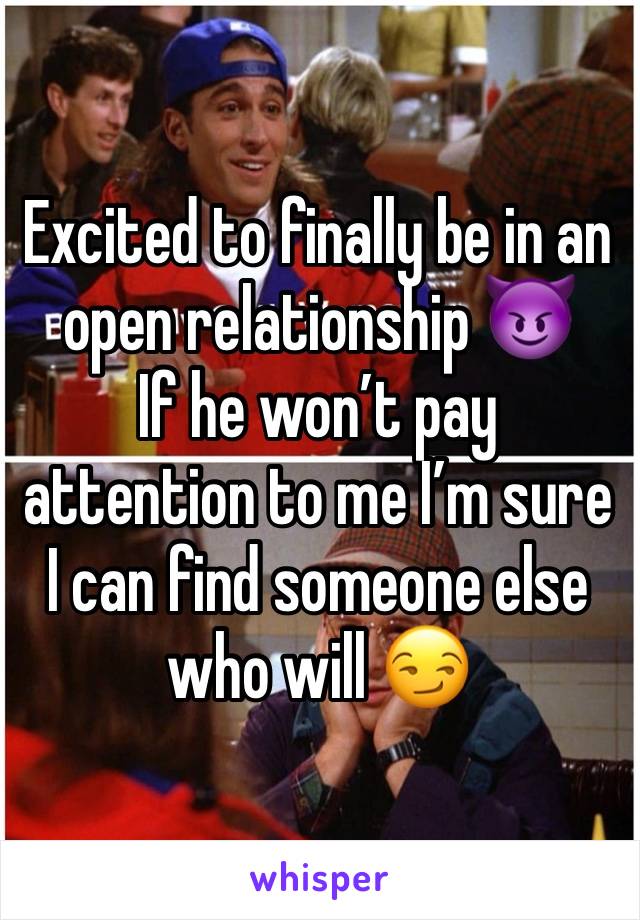 Excited to finally be in an open relationship 😈 
If he won’t pay attention to me I’m sure I can find someone else who will 😏