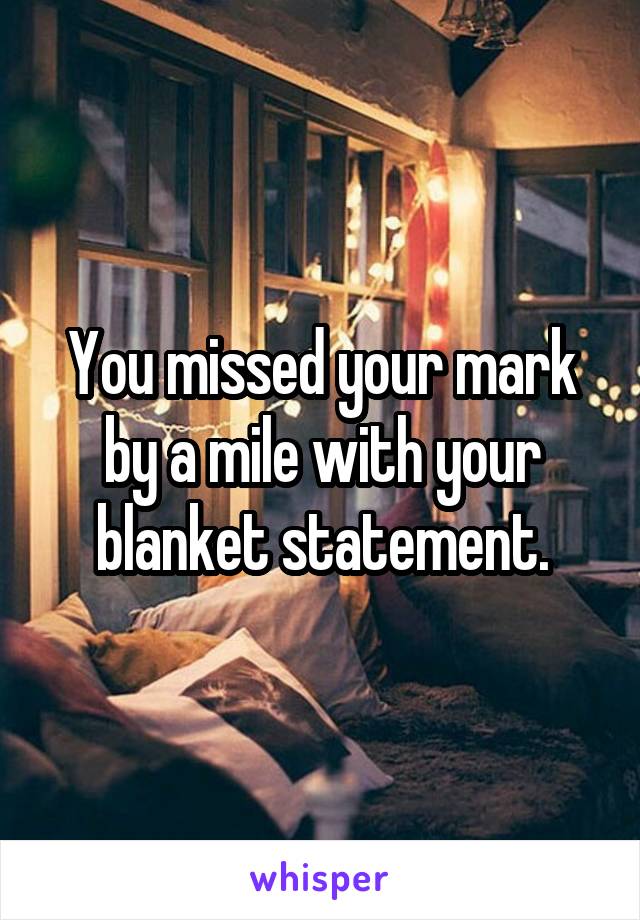 You missed your mark by a mile with your blanket statement.