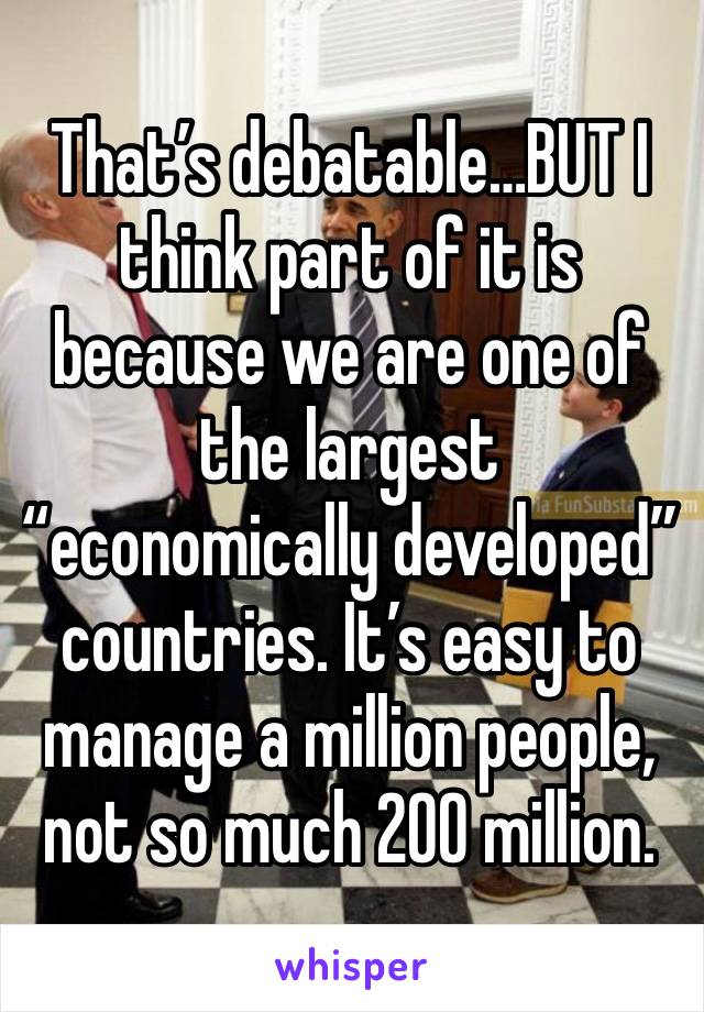 That’s debatable…BUT I think part of it is because we are one of the largest “economically developed” countries. It’s easy to manage a million people, not so much 200 million.