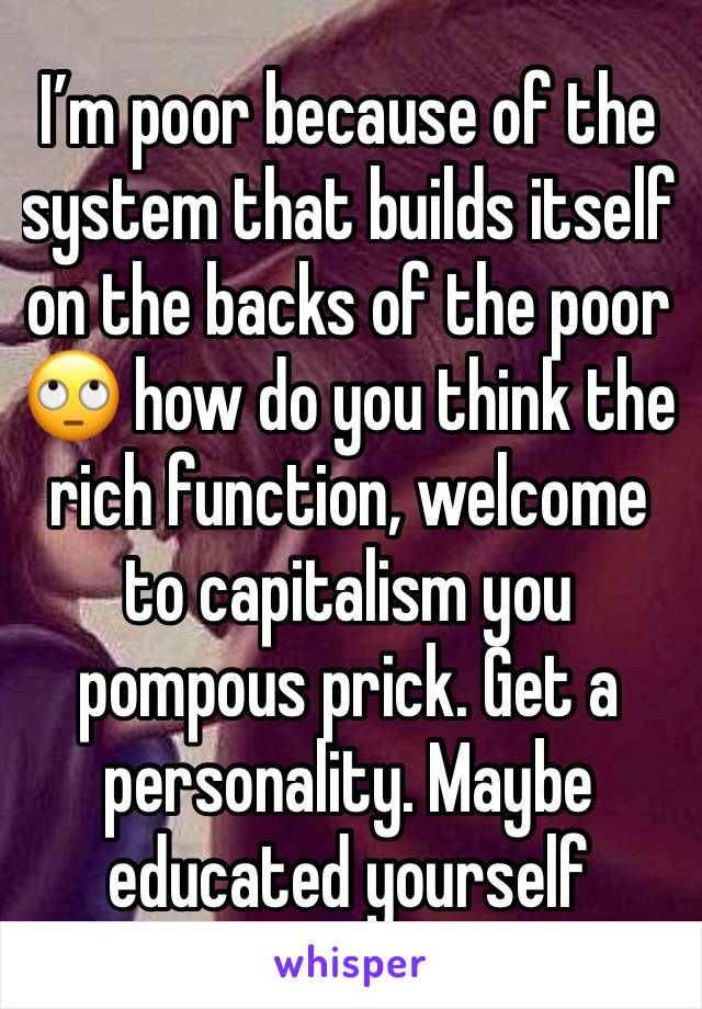 I’m poor because of the system that builds itself on the backs of the poor🙄 how do you think the rich function, welcome to capitalism you pompous prick. Get a personality. Maybe educated yourself