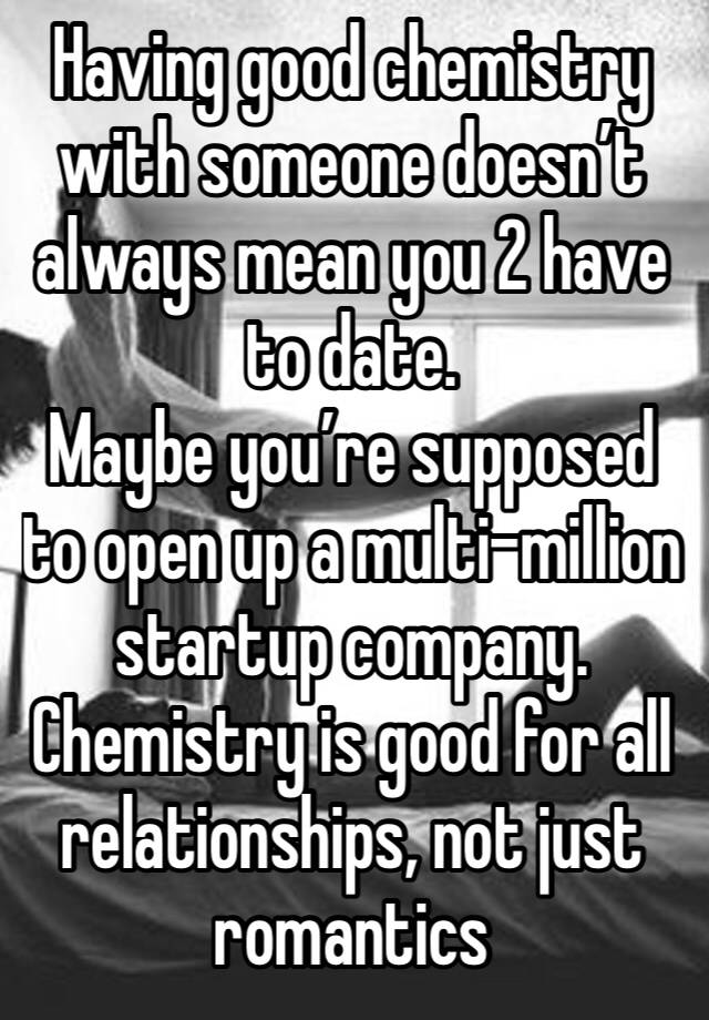 Having good chemistry with someone doesn’t always mean you 2 have to date.
Maybe you’re supposed to open up a multi-million startup company.
Chemistry is good for all relationships, not just romantics