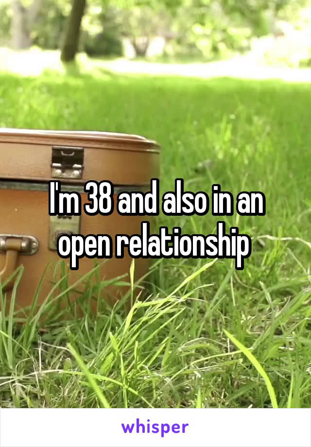 I'm 38 and also in an open relationship 