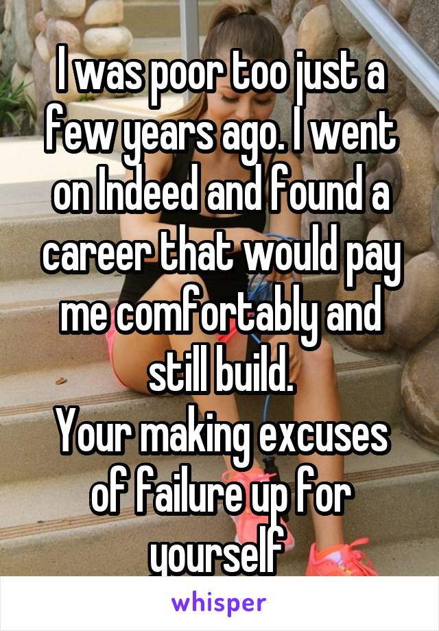 I was poor too just a few years ago. I went on Indeed and found a career that would pay me comfortably and still build.
Your making excuses of failure up for yourself 