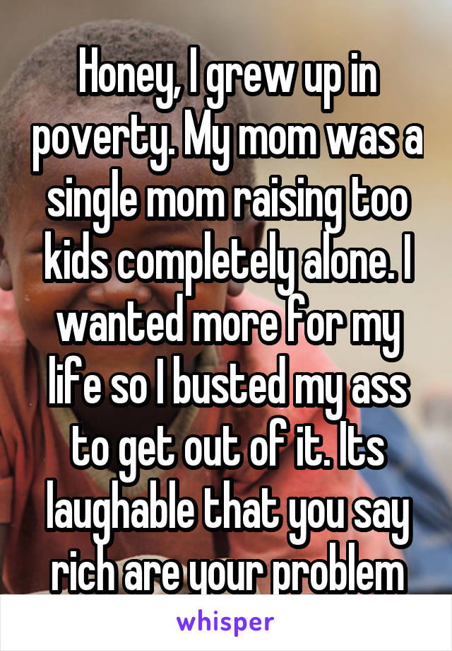 Honey, I grew up in poverty. My mom was a single mom raising too kids completely alone. I wanted more for my life so I busted my ass to get out of it. Its laughable that you say rich are your problem