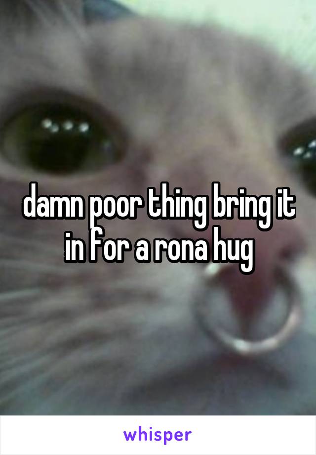 damn poor thing bring it in for a rona hug